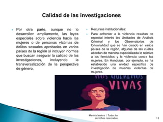  Por otra parte, aunque no lo
desarrollen ampliamente, las leyes
especiales sobre violencia hacia las
mujeres o de personas víctimas de
delitos sexuales aprobadas en varios
países de la región sí incluyen normas
que buscan asegurar la calidad de las
investigaciones, incluyendo la
transversalización de la perspectiva
de género.
 Recursos institucionales:
 Para enfrentar a la violencia resultan de
especial interés las Unidades de Análisis
Criminal y los Observatorios de
Criminalidad que se han creado en varios
países de la región, algunas de las cuales
abordan de manera especializada lo relativo
a los femicidios y la violencia contra las
mujeres. En Honduras, por ejemplo, se ha
establecido una unidad específica de
investigación de muertes violentas de
mujeres.
13
Mariela Molero / Todos los
derechos reservados.
 