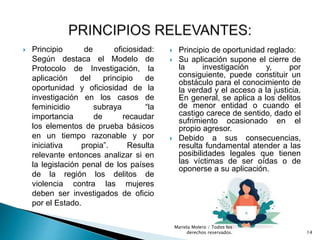  Principio de oficiosidad:
Según destaca el Modelo de
Protocolo de Investigación, la
aplicación del principio de
oportunidad y oficiosidad de la
investigación en los casos de
feminicidio subraya “la
importancia de recaudar
los elementos de prueba básicos
en un tiempo razonable y por
iniciativa propia”. Resulta
relevante entonces analizar si en
la legislación penal de los países
de la región los delitos de
violencia contra las mujeres
deben ser investigados de oficio
por el Estado.
 Principio de oportunidad reglado:
 Su aplicación supone el cierre de
la investigación y, por
consiguiente, puede constituir un
obstáculo para el conocimiento de
la verdad y el acceso a la justicia.
En general, se aplica a los delitos
de menor entidad o cuando el
castigo carece de sentido, dado el
sufrimiento ocasionado en el
propio agresor.
 Debido a sus consecuencias,
resulta fundamental atender a las
posibilidades legales que tienen
las víctimas de ser oídas o de
oponerse a su aplicación.
14
Mariela Molero / Todos los
derechos reservados.
 