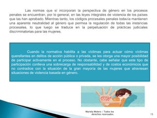 Cuando la normativa habilita a las víctimas para actuar cómo víctimas
querellantes en delitos de acción pública o privada, se les otorga una mayor posibilidad
de participar activamente en el proceso. No obstante, cabe señalar que este tipo de
participación conlleva una sobrecarga de responsabilidad y de costos económicos que
no contradice con la situación de la gran mayoría de las mujeres que atraviesan
situaciones de violencia basada en género.
15
Mariela Molero / Todos los
derechos reservados.
 