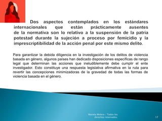 Para garantizar la debida diligencia en la investigación de los delitos de violencia
basada en género, algunos países han dedicado disposiciones específicas de rango
legal que determinan las acciones que ineludiblemente debe cumplir el ente
investigador. Esto constituye una respuesta legislativa afirmativa en la ruta para
revertir las concepciones minimizadoras de la gravedad de todas las formas de
violencia basada en el género.
17
Mariela Molero / Todos los
derechos reservados.
 