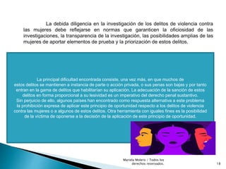 La debida diligencia en la investigación de los delitos de violencia contra
las mujeres debe reflejarse en normas que garanticen la oficiosidad de las
investigaciones, la transparencia de la investigación, las posibilidades amplias de las
mujeres de aportar elementos de prueba y la priorización de estos delitos.
La principal dificultad encontrada consiste, una vez más, en que muchos de
estos delitos se mantienen a instancia de parte o acción privada, o sus penas son bajas y por tanto
entran en la gama de delitos que habilitarían su aplicación. La adecuación de la sanción de estos
delitos en forma proporcional a su lesividad es un imperativo del derecho penal sustantivo.
Sin perjuicio de ello, algunos países han encontrado como respuesta alternativa a este problema
la prohibición expresa de aplicar este principio de oportunidad respecto a los delitos de violencia
contra las mujeres o a algunos de estos delitos. Otra herramienta con iguales fines es la posibilidad
de la víctima de oponerse a la decisión de la aplicación de este principio de oportunidad.
18
Mariela Molero / Todos los
derechos reservados.
 