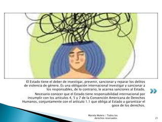 El Estado tiene el deber de investigar, prevenir, sancionar y reparar los delitos
de violencia de género. Es una obligación internacional investigar y sancionar a
los responsables, de lo contrario, le acarrea sanciones al Estado.
Necesario conocer que el Estado tiene responsabilidad internacional por
incumplir con los artículos 4, 5 y 7 de la Convención Americana de Derechos
Humanos, conjuntamente con el artículo 1.1 que obliga al Estado a garantizar el
goce de los derechos.
21
Mariela Molero / Todos los
derechos reservados.
 