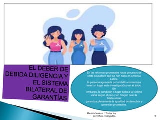 En las reformas procesales hacia procesos de
corte acusatorio que se han dado en América
Latina,
la persona agraviada por el delito comienza a
tener un lugar en la investigación y en el juicio.
Sin
embargo, la condición o lugar dado a la víctima
varía según el país y en ningún caso la
bilateralidad
garantiza plenamente la igualdad de derechos y
garantías procesales.
9
Mariela Molero / Todos los
derechos reservados.
 