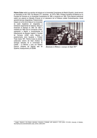 Paloma Cubas realizó sus estudios de biología en la Universidad Complutense de Madrid (España), donde terminó
su licenciatura el año 1976. Fue Becaria F.P.I. doctorado, de 1977a 1980 y Profesor Ayudante de Botánica en la
Facultad de Farmacia en la Universidad Complutense de 1980 a comienzos de 1983. Como Becaria predoctoral
realizó una estancia en Marsella (Francia) en el Laboratorio de la Profesora Juliette Contandriopoulos, donde
aprendió técnicas citogenéticas. Posteriormente
trabajó con la Dra Anne Sleep en la Universidad
de Leeds (Inglaterra) en citogenética e
hibridación experimental de helechos. Obtuvo el
Doctorado en Biología en 1983. De 1983 a
mediados de 1986 vivió en Concepción (Chile),
regresando a Madrid e incorporándose al
Departamento de Biología Vegetal II, Facultad
de Farmacia (UCM) como Becaria y
posteriormente como Ayudante y Profesor
Titular desde 1991. Paloma Cubas es además
colaborador externo del IGeA (Instituto de
Geología Aplicada) de la Universidad de
Castilla – La Mancha y junto con Roberto
Oyarzun mantiene las páginas web de
Systemol, Aula2puntonet y el GEMM.
_________________________________________________________
*: Imagen: Students in the Botany Laboratory, University of Adelaide, with students in 1918, photo 1151-0204, University of Adelaide.,
http://sydney.edu.au/senate/students_early_women_Collins.shtml
Un viejo prospector de minerales*.Estudiantes de Botánica a comienzos del Siglo XX *
 