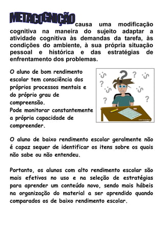 causa uma modificação
cognitiva na maneira do sujeito adaptar a
atividade cognitiva às demandas da tarefa, às
condições do ambiente, à sua própria situação
pessoal e histórica e das estratégias de
enfrentamento dos problemas.
O aluno de bom rendimento
escolar tem consciência dos
próprios processos mentais e
do próprio grau de
compreensão.
Pode monitorar constantemente
a própria capacidade de
compreender.
O aluno de baixo rendimento escolar geralmente não
é capaz sequer de identificar os itens sobre os quais
não sabe ou não entendeu.
Portanto, os alunos com alto rendimento escolar são
mais efetivos no uso e na seleção de estratégias
para aprender um conteúdo novo, sendo mais hábeis
na organização do material a ser aprendido quando
comparados os de baixo rendimento escolar.

 