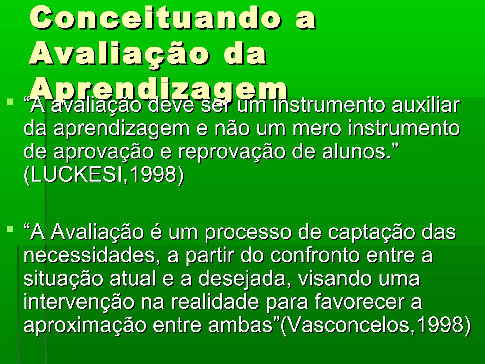 Conceituando a
   Avaliação da
   Aprendizagem
 “A avaliação deve ser um instrumento auxiliar
 da aprendizagem e não um mero instrumento
 de aprovação e reprovação de alunos.”
 (LUCKESI,1998)

 “A Avaliação é um processo de captação das
  necessidades, a partir do confronto entre a
  situação atual e a desejada, visando uma
  intervenção na realidade para favorecer a
  aproximação entre ambas”(Vasconcelos,1998)
 