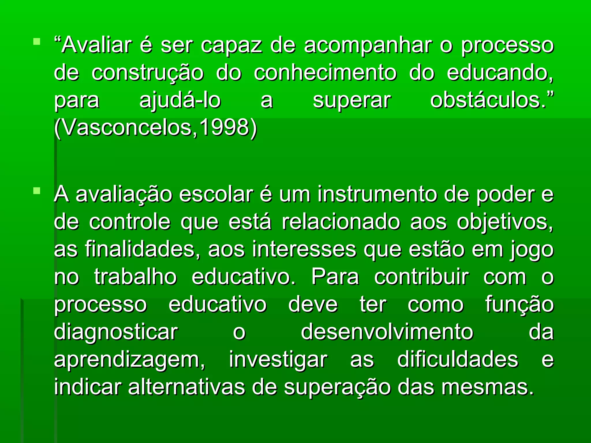  “Avaliar é ser capaz de acompanhar o processo
  de construção do conhecimento do educando,
  para     ajudá-lo   a    superar  obstáculos.”
  (Vasconcelos,1998)

 A avaliação escolar é um instrumento de poder e
  de controle que está relacionado aos objetivos,
  as finalidades, aos interesses que estão em jogo
  no trabalho educativo. Para contribuir com o
  processo educativo deve ter como função
  diagnosticar       o     desenvolvimento      da
  aprendizagem, investigar as dificuldades e
  indicar alternativas de superação das mesmas.
 