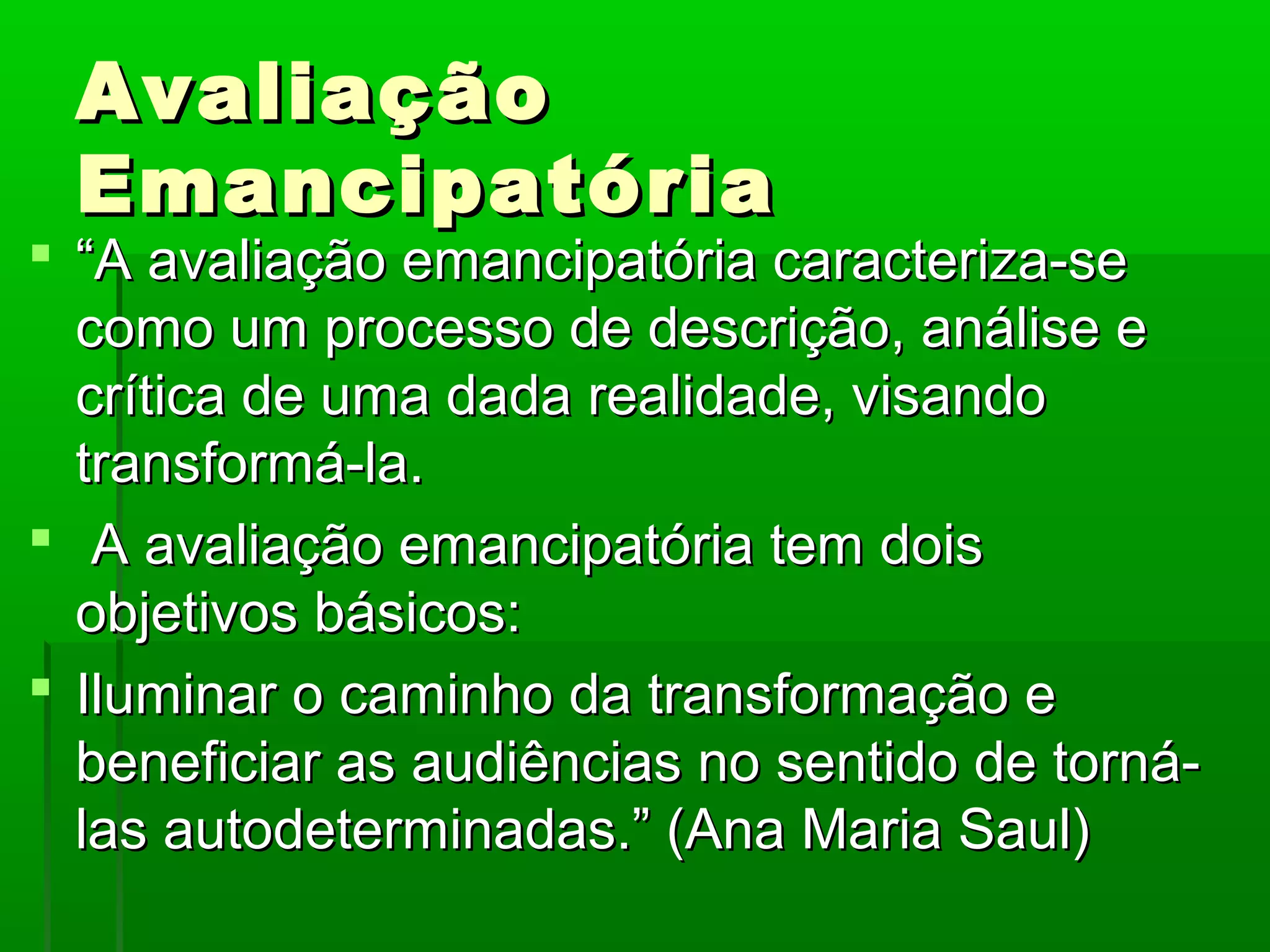 Avaliação
 Emancipatória
 “A avaliação emancipatória caracteriza-se
  como um processo de descrição, análise e
  crítica de uma dada realidade, visando
  transformá-la.
 A avaliação emancipatória tem dois
  objetivos básicos:
 Iluminar o caminho da transformação e
  beneficiar as audiências no sentido de torná-
  las autodeterminadas.” (Ana Maria Saul)
 