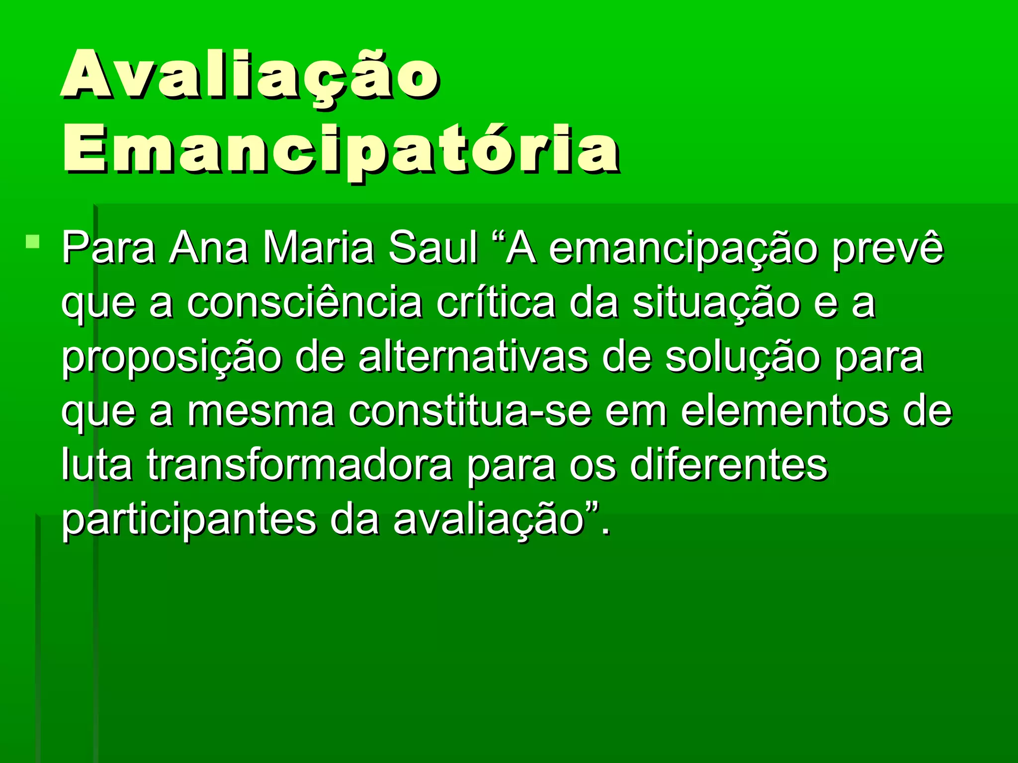 Avaliação
 Emancipatória
 Para Ana Maria Saul “A emancipação prevê
  que a consciência crítica da situação e a
  proposição de alternativas de solução para
  que a mesma constitua-se em elementos de
  luta transformadora para os diferentes
  participantes da avaliação”.
 