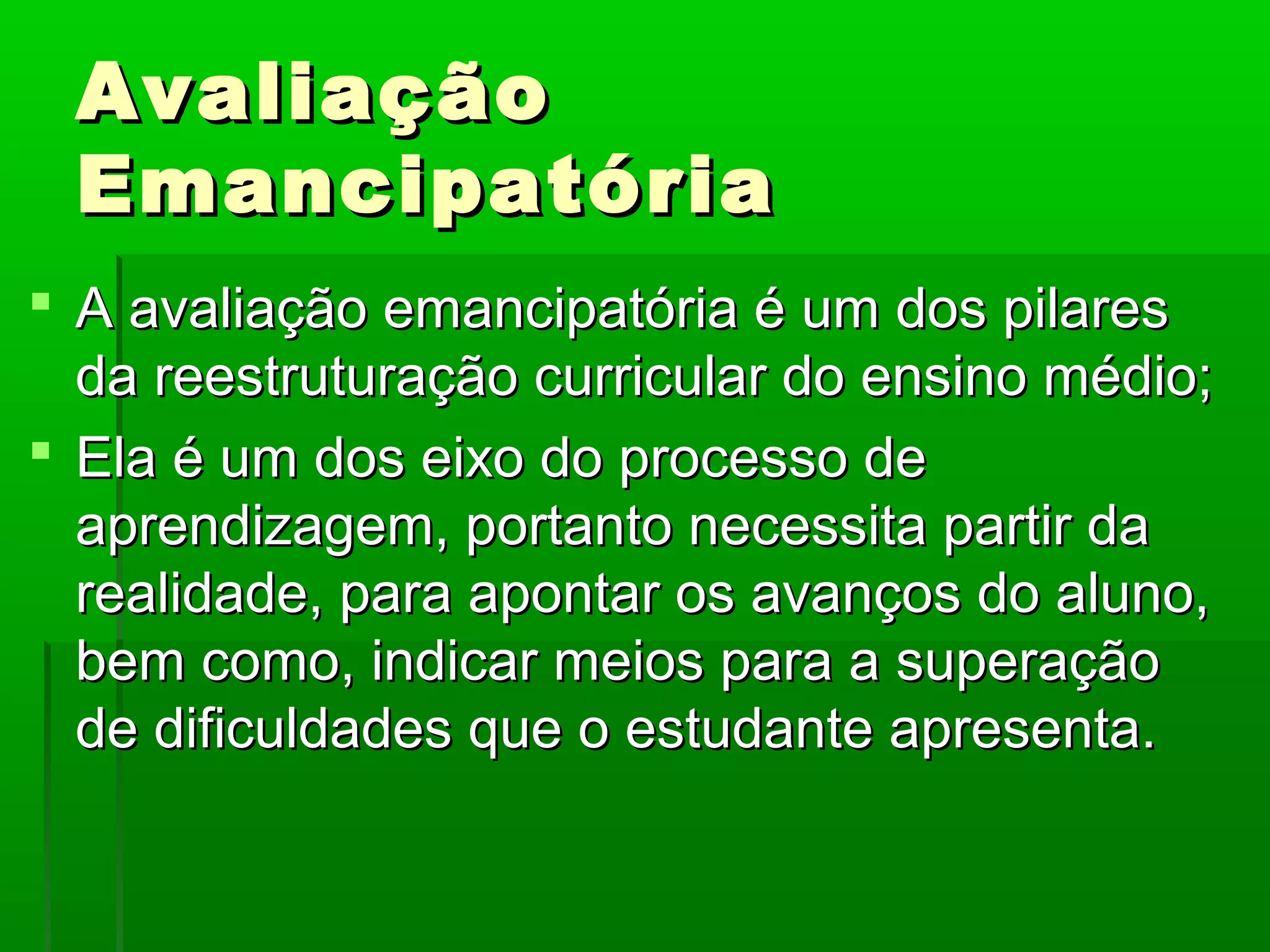 Avaliação
 Emancipatória
 A avaliação emancipatória é um dos pilares
  da reestruturação curricular do ensino médio;
 Ela é um dos eixo do processo de
  aprendizagem, portanto necessita partir da
  realidade, para apontar os avanços do aluno,
  bem como, indicar meios para a superação
  de dificuldades que o estudante apresenta.
 