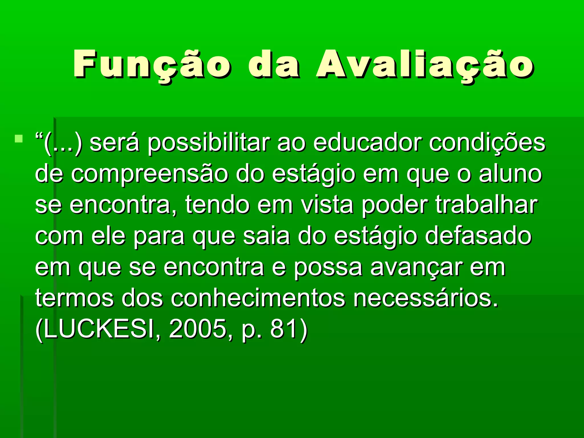 Função da Avaliação

 “(...) será possibilitar ao educador condições
  de compreensão do estágio em que o aluno
  se encontra, tendo em vista poder trabalhar
  com ele para que saia do estágio defasado
  em que se encontra e possa avançar em
  termos dos conhecimentos necessários.
  (LUCKESI, 2005, p. 81)
 