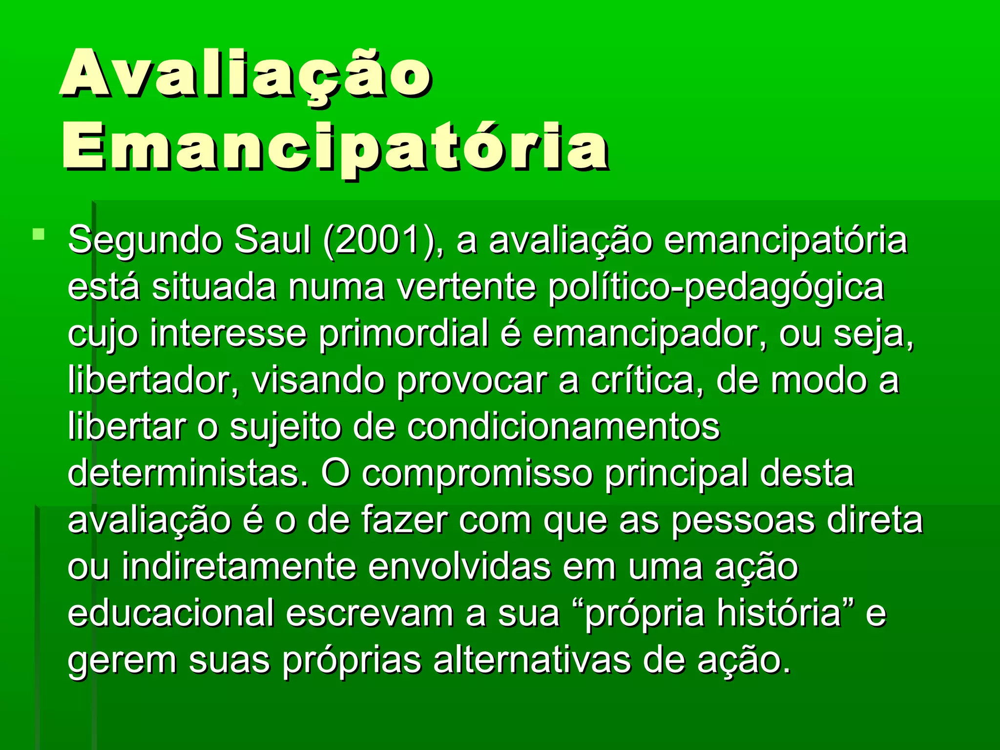 Avaliação
 Emancipatória
 Segundo Saul (2001), a avaliação emancipatória
  está situada numa vertente político-pedagógica
  cujo interesse primordial é emancipador, ou seja,
  libertador, visando provocar a crítica, de modo a
  libertar o sujeito de condicionamentos
  deterministas. O compromisso principal desta
  avaliação é o de fazer com que as pessoas direta
  ou indiretamente envolvidas em uma ação
  educacional escrevam a sua “própria história” e
  gerem suas próprias alternativas de ação.
 