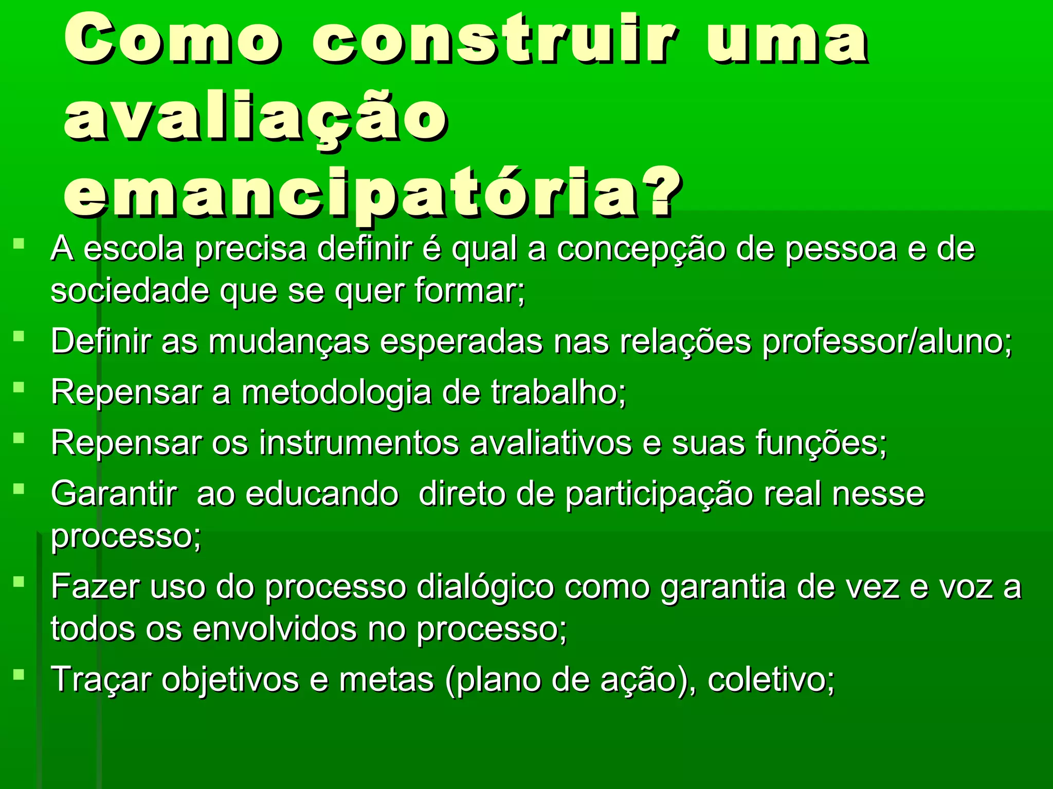 Como construir uma
   avaliação
   emancipatória?
 A escola precisa definir é qual a concepção de pessoa e de
  sociedade que se quer formar;
 Definir as mudanças esperadas nas relações professor/aluno;
 Repensar a metodologia de trabalho;
 Repensar os instrumentos avaliativos e suas funções;
 Garantir ao educando direto de participação real nesse
  processo;
 Fazer uso do processo dialógico como garantia de vez e voz a
  todos os envolvidos no processo;
 Traçar objetivos e metas (plano de ação), coletivo;
 