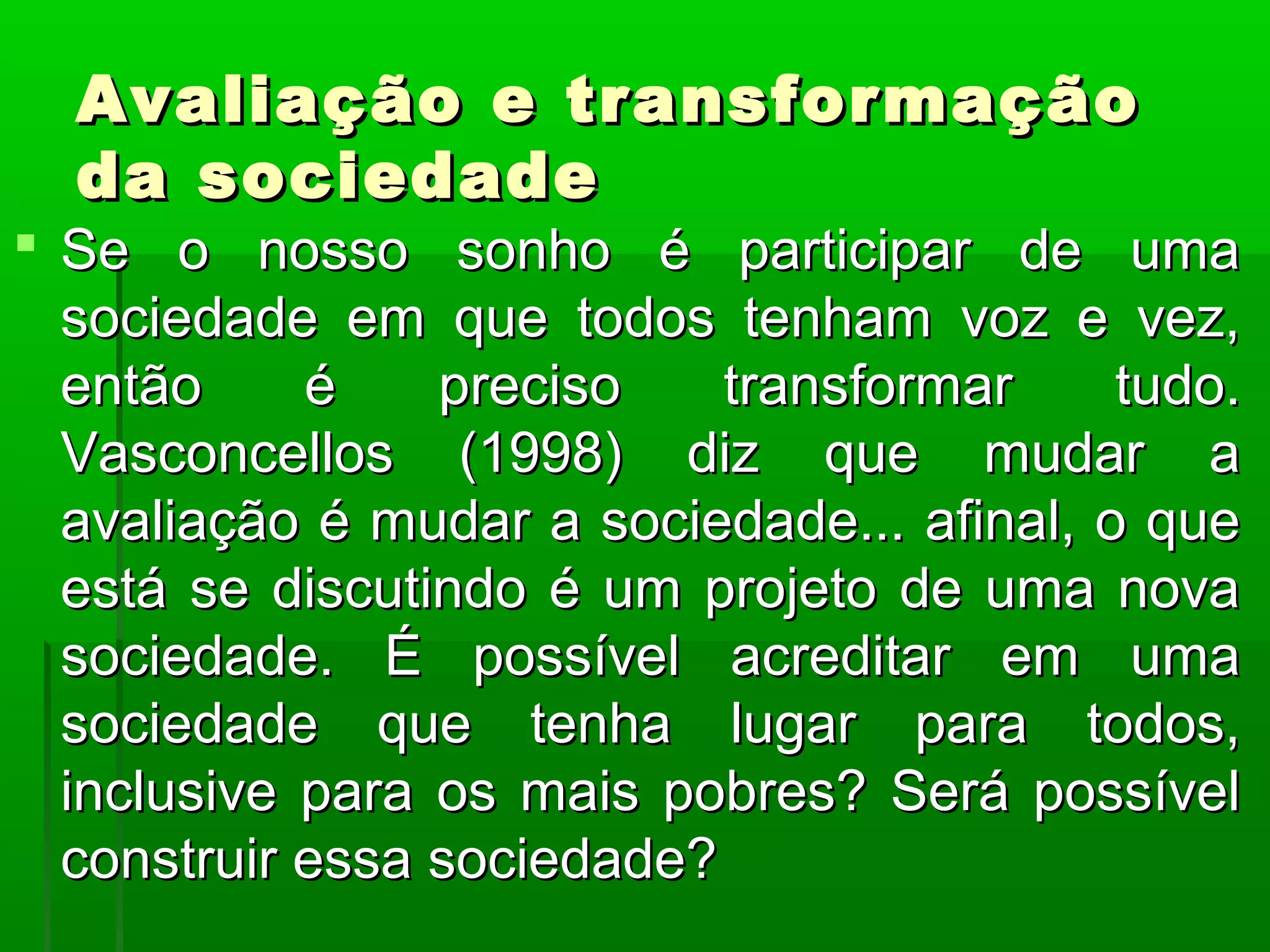 Avaliação e transformação
  da sociedade
 Se o nosso sonho é participar de uma
  sociedade em que todos tenham voz e vez,
  então     é    preciso    transformar     tudo.
  Vasconcellos (1998) diz que mudar a
  avaliação é mudar a sociedade... afinal, o que
  está se discutindo é um projeto de uma nova
  sociedade. É possível acreditar em uma
  sociedade que tenha lugar para todos,
  inclusive para os mais pobres? Será possível
  construir essa sociedade?
 