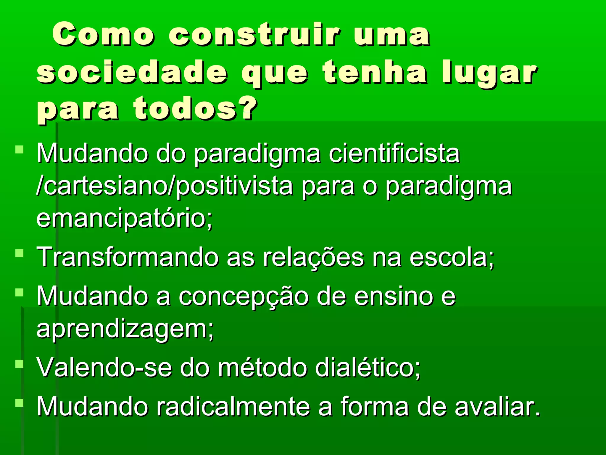 Como construir uma
 sociedade que tenha lugar
 para todos?
 Mudando do paradigma cientificista
  /cartesiano/positivista para o paradigma
  emancipatório;
 Transformando as relações na escola;
 Mudando a concepção de ensino e
  aprendizagem;
 Valendo-se do método dialético;
 Mudando radicalmente a forma de avaliar.
 
