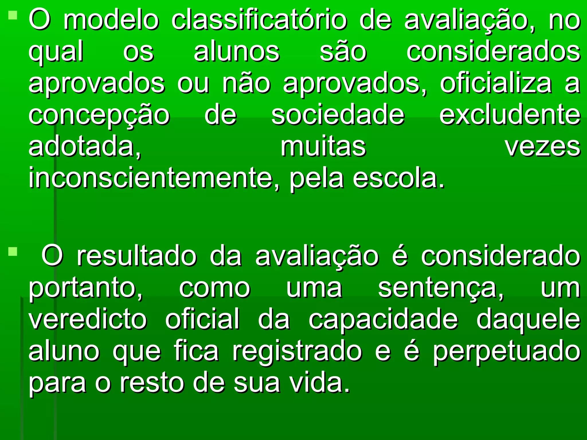  O modelo classificatório de avaliação, no
  qual os alunos são considerados
  aprovados ou não aprovados, oficializa a
  concepção de sociedade excludente
  adotada,          muitas            vezes
  inconscientemente, pela escola.

 O resultado da avaliação é considerado
 portanto, como uma sentença, um
 veredicto oficial da capacidade daquele
 aluno que fica registrado e é perpetuado
 para o resto de sua vida.
 