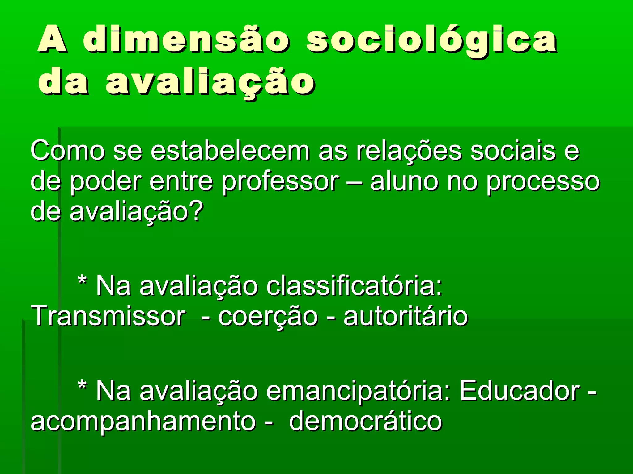 A dimensão sociológica
da avaliação
Como se estabelecem as relações sociais e
de poder entre professor – aluno no processo
de avaliação?

   * Na avaliação classificatória:
Transmissor - coerção - autoritário

   * Na avaliação emancipatória: Educador -
acompanhamento - democrático
 