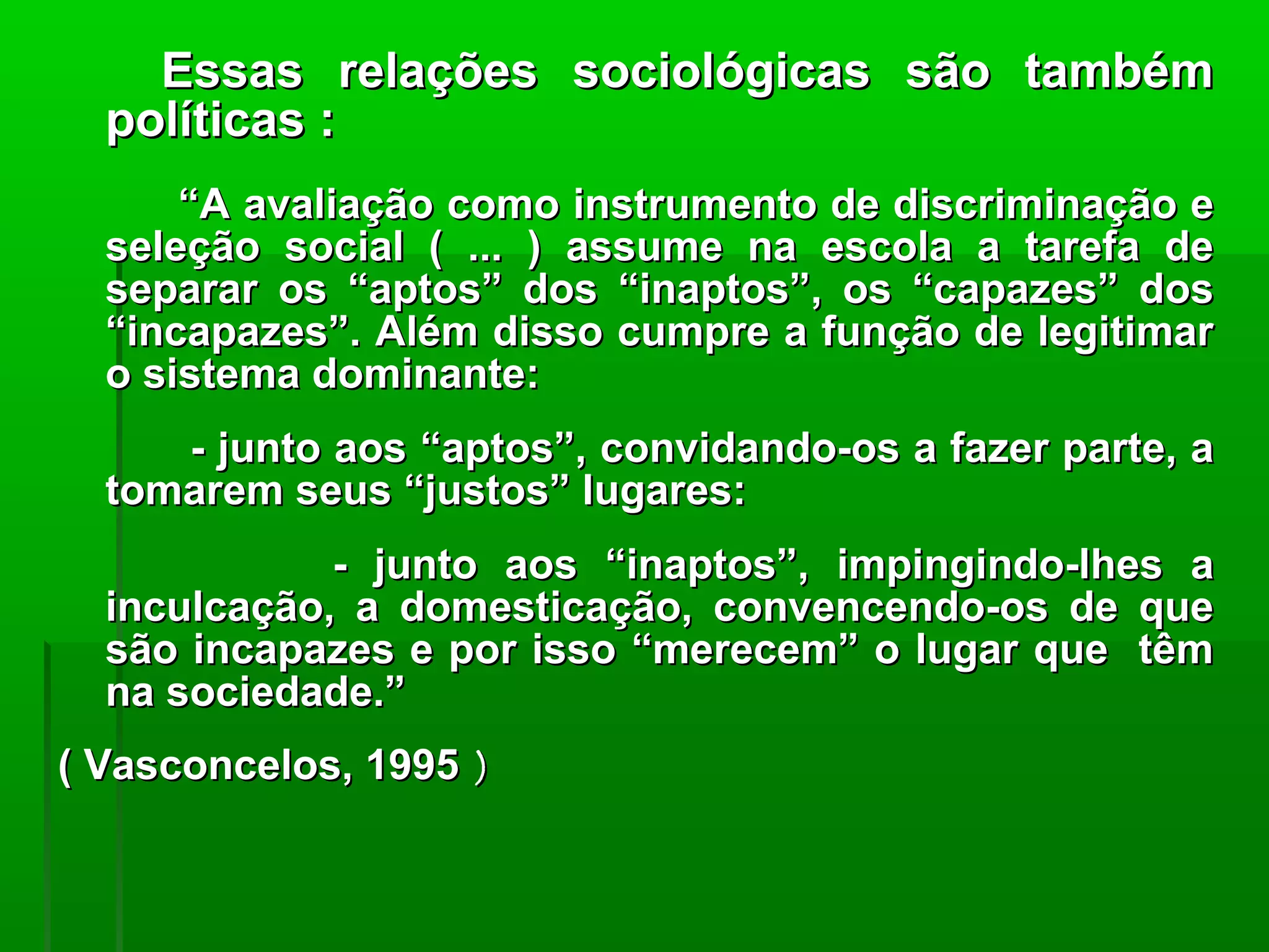 Essas relações sociológicas são também
  políticas :
      “A avaliação como instrumento de discriminação e
  seleção social ( ... ) assume na escola a tarefa de
  separar os “aptos” dos “inaptos”, os “capazes” dos
  “incapazes”. Além disso cumpre a função de legitimar
  o sistema dominante:
     - junto aos “aptos”, convidando-os a fazer parte, a
  tomarem seus “justos” lugares:
             - junto aos “inaptos”, impingindo-lhes a
  inculcação, a domesticação, convencendo-os de que
  são incapazes e por isso “merecem” o lugar que têm
  na sociedade.”
( Vasconcelos, 1995 )
 