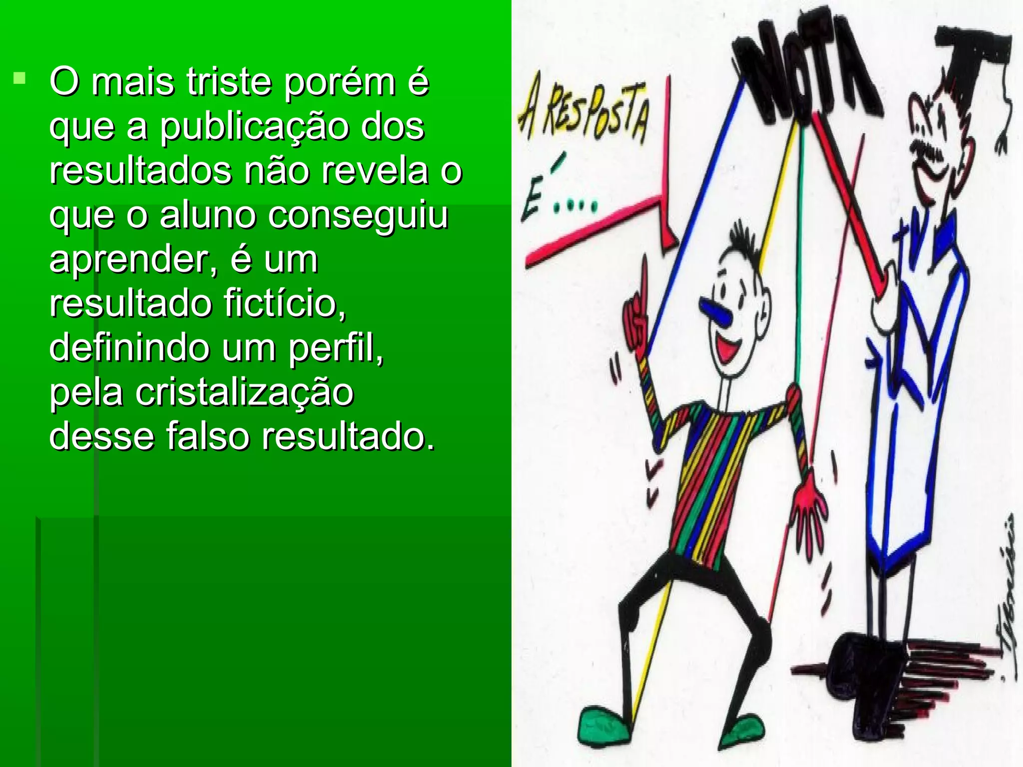  O mais triste porém é
  que a publicação dos
  resultados não revela o
  que o aluno conseguiu
  aprender, é um
  resultado fictício,
  definindo um perfil,
  pela cristalização
  desse falso resultado.
 