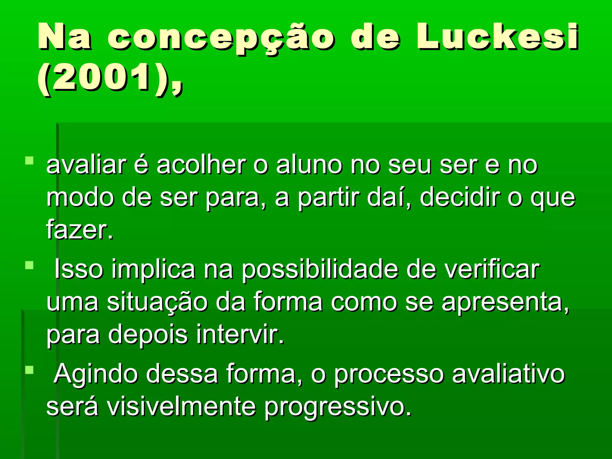 Na concepção de Luckesi
 (2001),

 avaliar é acolher o aluno no seu ser e no
  modo de ser para, a partir daí, decidir o que
  fazer.
 Isso implica na possibilidade de verificar
  uma situação da forma como se apresenta,
  para depois intervir.
 Agindo dessa forma, o processo avaliativo
  será visivelmente progressivo.
 