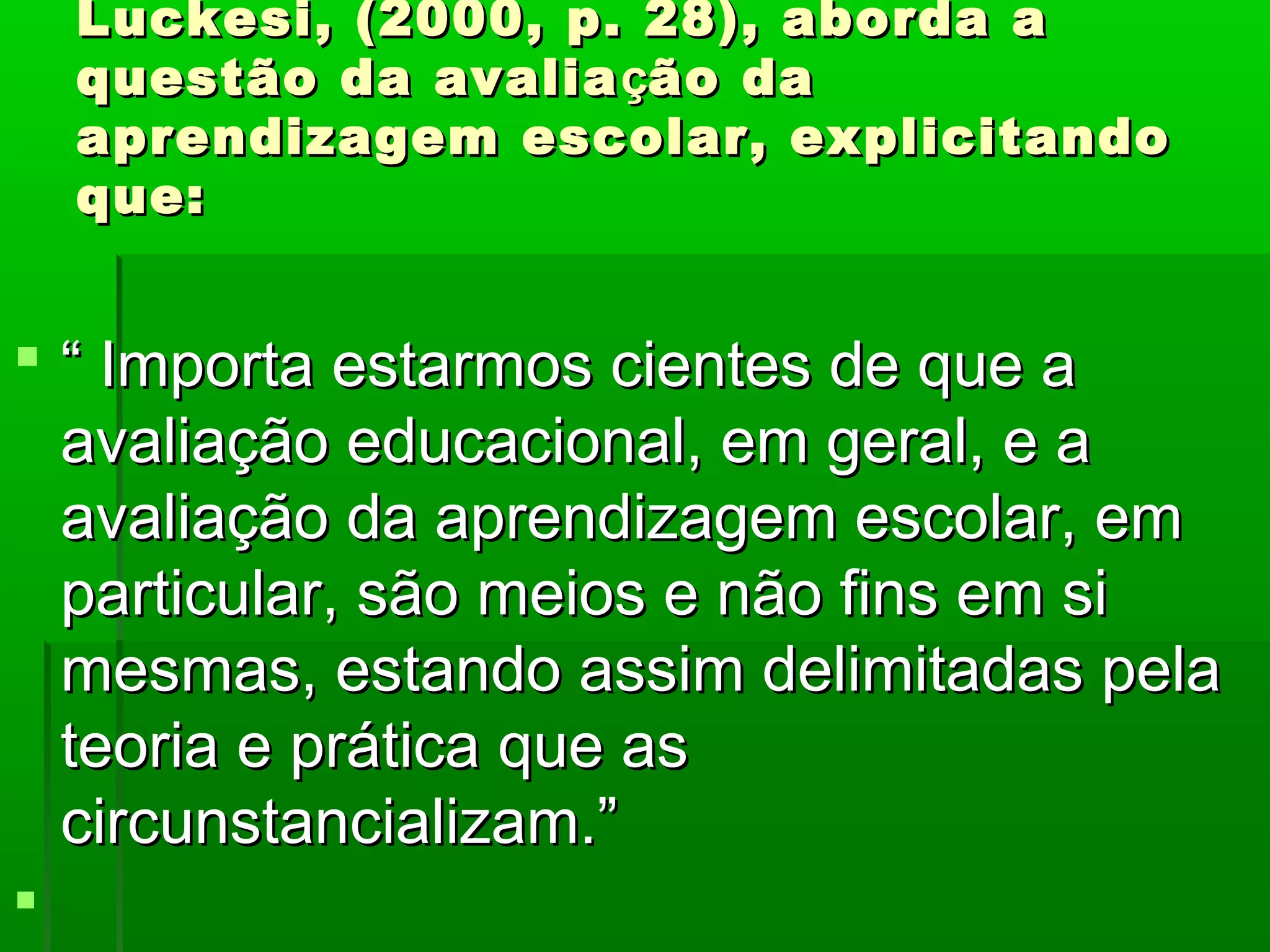 Luckesi, (2000, p. 28), aborda a
    questão da avalia ção da
    aprendizagem escolar, explicitando
    que:


 “ Importa estarmos cientes de que a
  avaliação educacional, em geral, e a
  avaliação da aprendizagem escolar, em
  particular, são meios e não fins em si
  mesmas, estando assim delimitadas pela
  teoria e prática que as
  circunstancializam.”

 