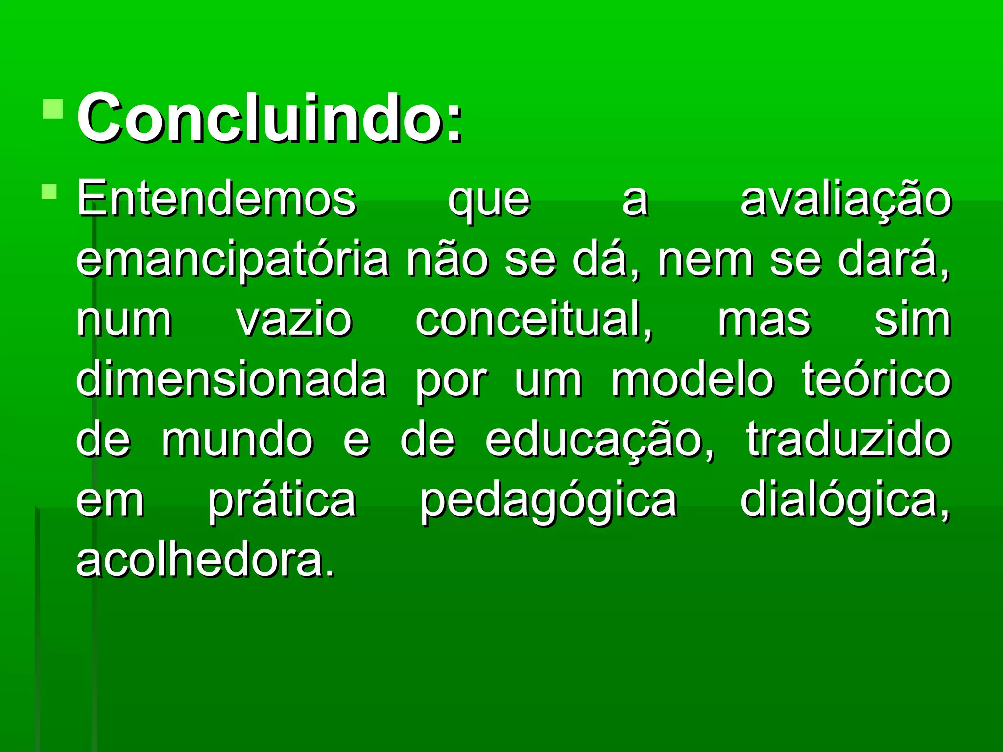  Concluindo:
 Entendemos      que    a    avaliação
  emancipatória não se dá, nem se dará,
  num vazio conceitual, mas sim
  dimensionada por um modelo teórico
  de mundo e de educação, traduzido
  em prática pedagógica dialógica,
  acolhedora.
 