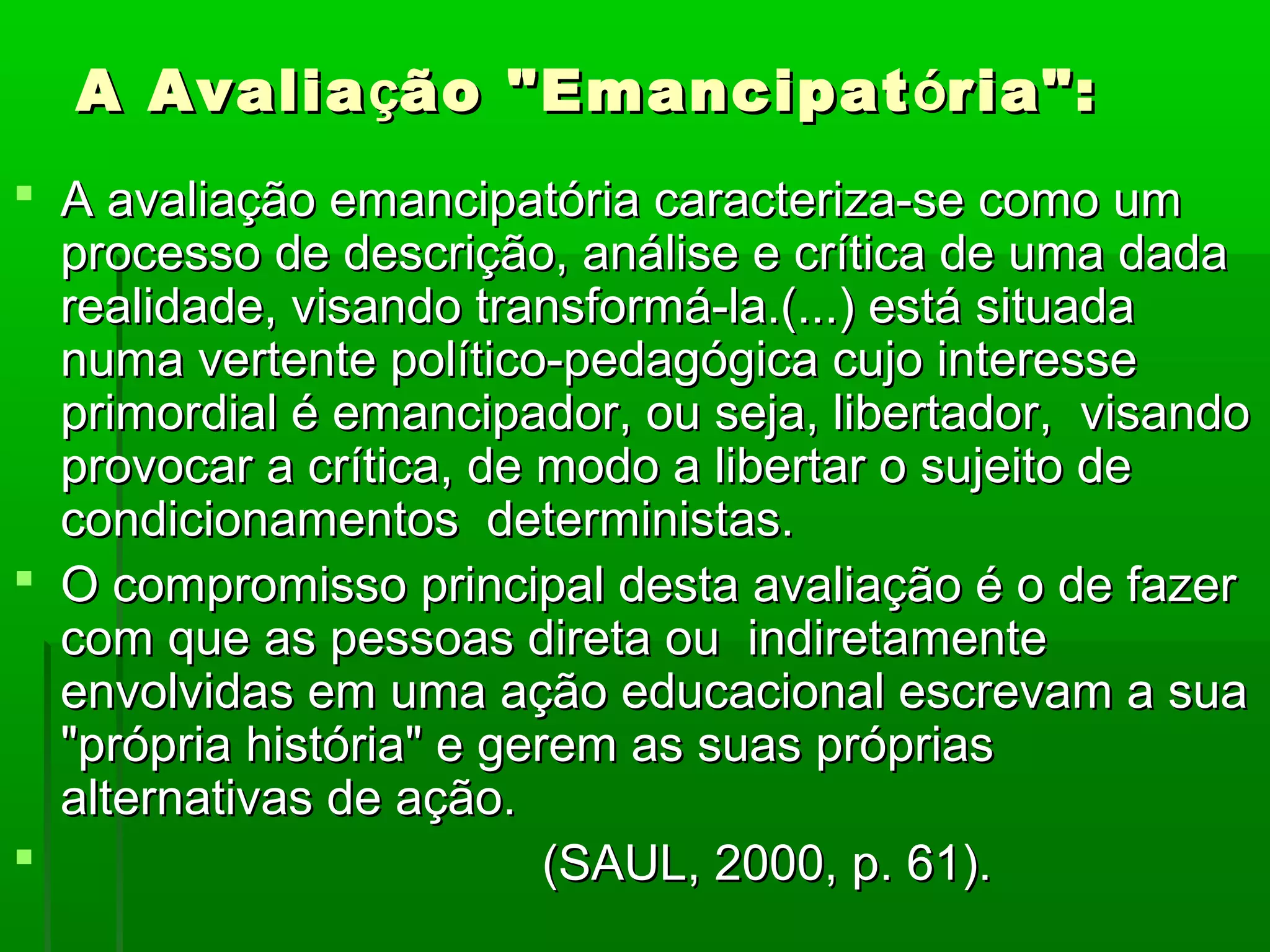 A Avalia ção "Emancipat ória":
 A avaliação emancipatória caracteriza-se como um
  processo de descrição, análise e crítica de uma dada
  realidade, visando transformá-la.(...) está situada
  numa vertente político-pedagógica cujo interesse
  primordial é emancipador, ou seja, libertador, visando
  provocar a crítica, de modo a libertar o sujeito de
  condicionamentos deterministas.
 O compromisso principal desta avaliação é o de fazer
  com que as pessoas direta ou indiretamente
  envolvidas em uma ação educacional escrevam a sua
  "própria história" e gerem as suas próprias
  alternativas de ação.
                         (SAUL, 2000, p. 61).
 