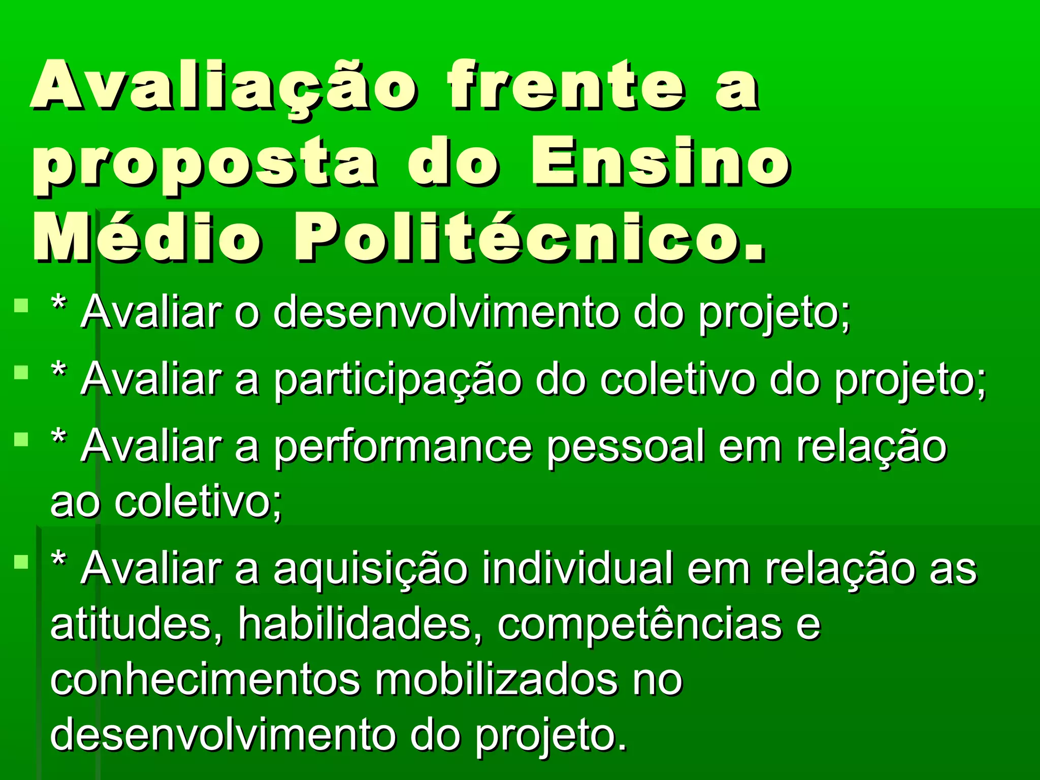 Avaliação frente a
 proposta do Ensino
 Médio Politécnico.
 * Avaliar o desenvolvimento do projeto;
 * Avaliar a participação do coletivo do projeto;
 * Avaliar a performance pessoal em relação
  ao coletivo;
 * Avaliar a aquisição individual em relação as
  atitudes, habilidades, competências e
  conhecimentos mobilizados no
  desenvolvimento do projeto.
 