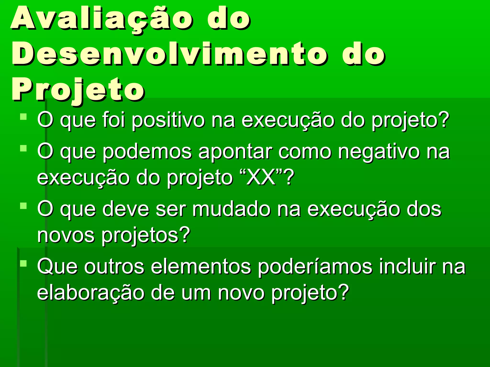 Avaliação do
Desenvolvimento do
Projeto
 O que foi positivo na execução do projeto?
 O que podemos apontar como negativo na
  execução do projeto “XX”?
 O que deve ser mudado na execução dos
  novos projetos?
 Que outros elementos poderíamos incluir na
  elaboração de um novo projeto?
 
