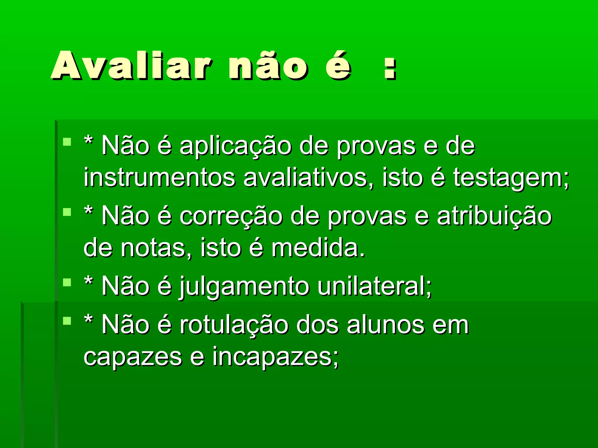 Avaliar não é :

 * Não é aplicação de provas e de
  instrumentos avaliativos, isto é testagem;
 * Não é correção de provas e atribuição
  de notas, isto é medida.
 * Não é julgamento unilateral;
 * Não é rotulação dos alunos em
  capazes e incapazes;
 