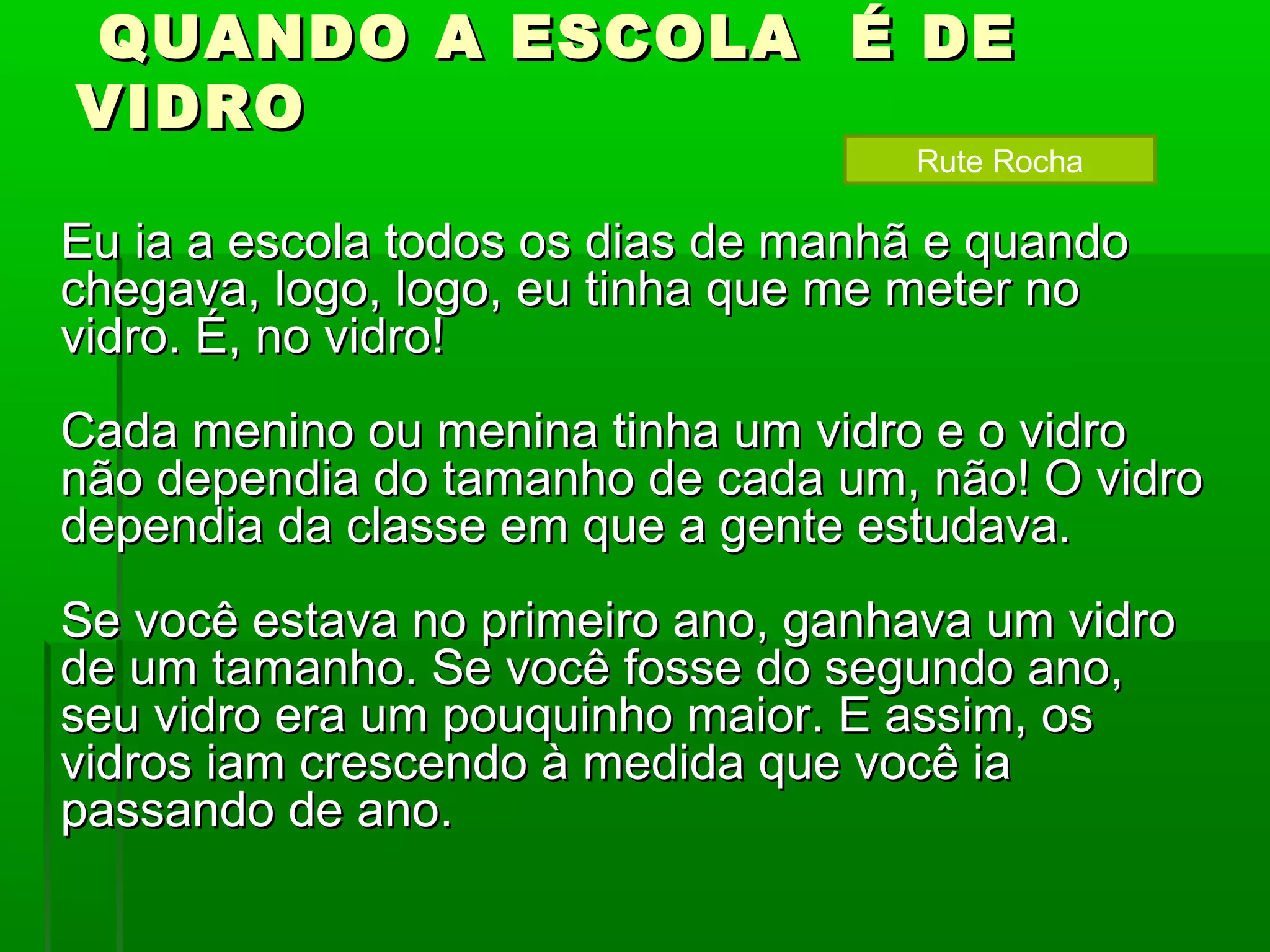 QUANDO A ESCOLA É DE
VIDRO
                                    Rute Rocha

Eu ia a escola todos os dias de manhã e quando
chegava, logo, logo, eu tinha que me meter no
vidro. É, no vidro!
Cada menino ou menina tinha um vidro e o vidro
não dependia do tamanho de cada um, não! O vidro
dependia da classe em que a gente estudava.
Se você estava no primeiro ano, ganhava um vidro
de um tamanho. Se você fosse do segundo ano,
seu vidro era um pouquinho maior. E assim, os
vidros iam crescendo à medida que você ia
passando de ano.
 