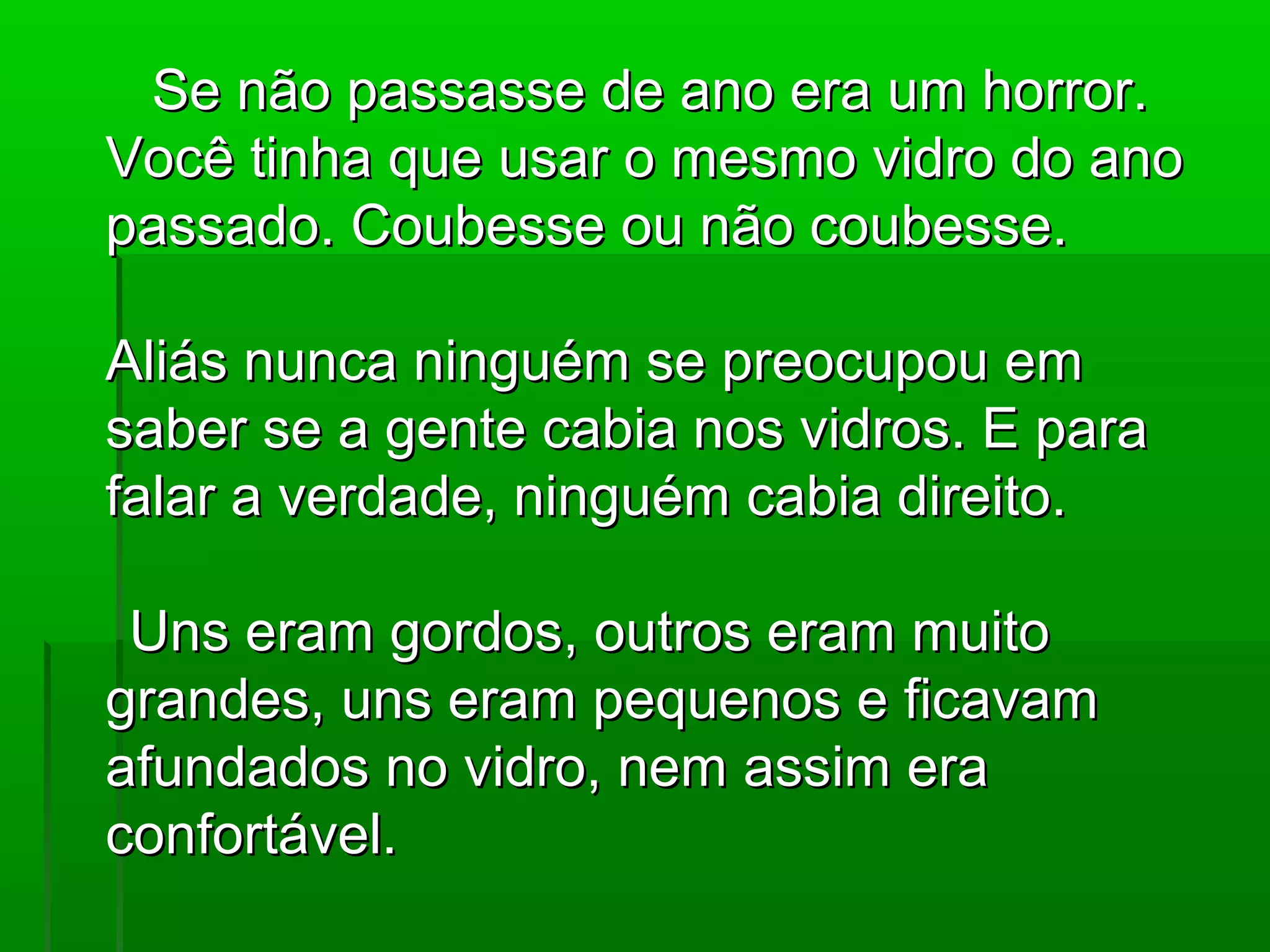 Se não passasse de ano era um horror.
Você tinha que usar o mesmo vidro do ano
passado. Coubesse ou não coubesse.

Aliás nunca ninguém se preocupou em
saber se a gente cabia nos vidros. E para
falar a verdade, ninguém cabia direito.

 Uns eram gordos, outros eram muito
grandes, uns eram pequenos e ficavam
afundados no vidro, nem assim era
confortável.
 