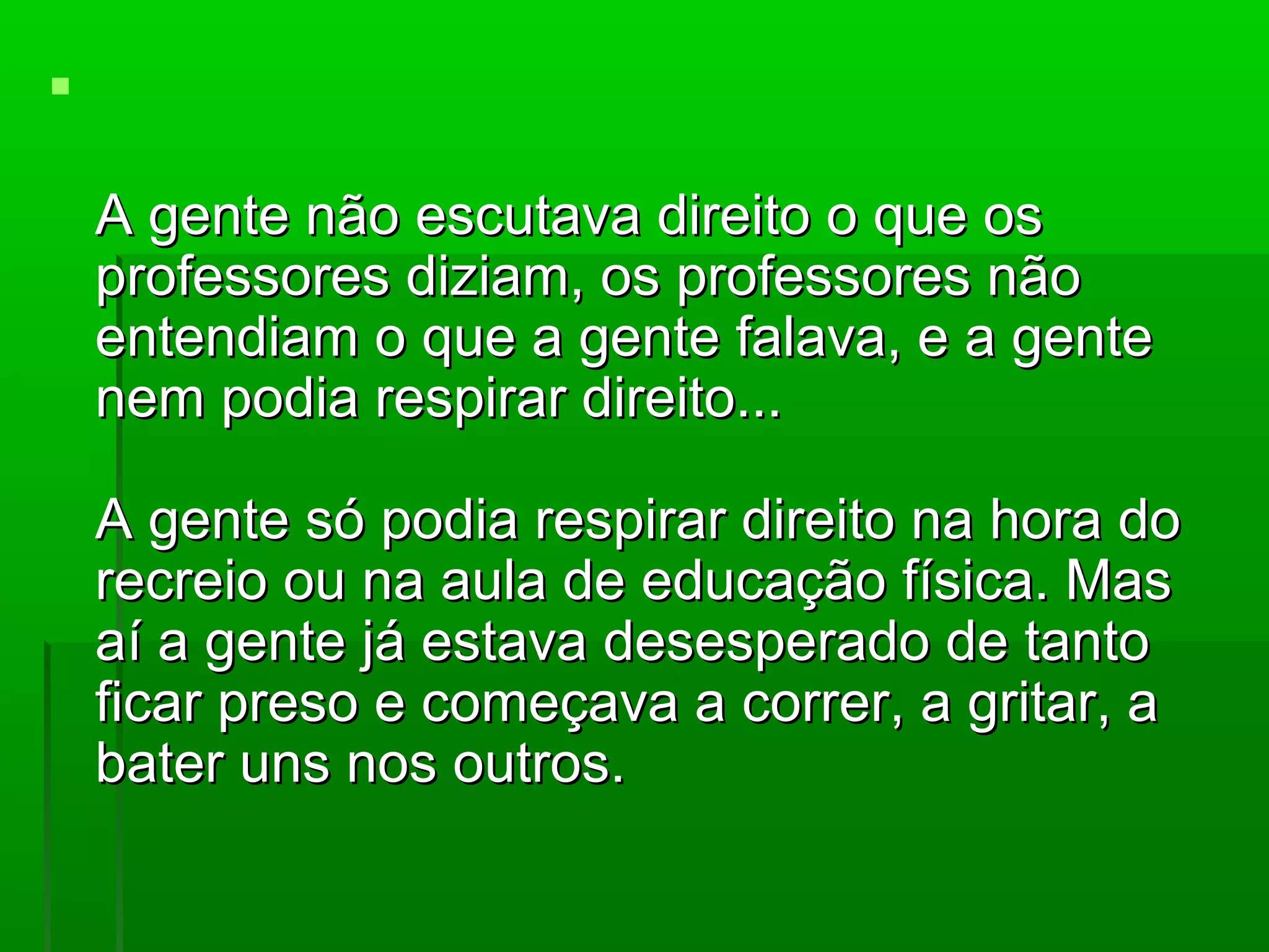 

    A gente não escutava direito o que os
    professores diziam, os professores não
    entendiam o que a gente falava, e a gente
    nem podia respirar direito...

    A gente só podia respirar direito na hora do
    recreio ou na aula de educação física. Mas
    aí a gente já estava desesperado de tanto
    ficar preso e começava a correr, a gritar, a
    bater uns nos outros.
 