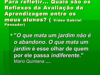 Para refletir... Quais são os
Reflexos da Avaliação da
Aprendizagem entre os
meus alunos? ( Vídeo Gabriel
Pensador)


   "O que mata um jardim não é
    o abandono. O que mata um
    jardim é esse olhar de quem
    por ele passa indiferente."
    Mario Quintana ....
 