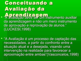 Conceituando a
   Avaliação da
   Aprendizagem
 “A avaliação deve ser um instrumento auxiliar
 da aprendizagem e não um mero instrumento
 de aprovação e reprovação de alunos.”
 (LUCKESI,1998)

 “A Avaliação é um processo de captação das
  necessidades, a partir do confronto entre a
  situação atual e a desejada, visando uma
  intervenção na realidade para favorecer a
  aproximação entre ambas”(Vasconcelos,1998)
 