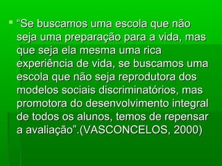  “Se buscamos uma escola que não
  seja uma preparação para a vida, mas
  que seja ela mesma uma rica
  experiência de vida, se buscamos uma
  escola que não seja reprodutora dos
  modelos sociais discriminatórios, mas
  promotora do desenvolvimento integral
  de todos os alunos, temos de repensar
  a avaliação”.(VASCONCELOS, 2000)
 