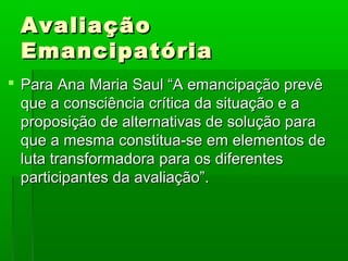 Avaliação
 Emancipatória
 Para Ana Maria Saul “A emancipação prevê
  que a consciência crítica da situação e a
  proposição de alternativas de solução para
  que a mesma constitua-se em elementos de
  luta transformadora para os diferentes
  participantes da avaliação”.
 
