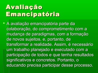 Avaliação
 Emancipatória
 A avaliação emancipatória parte da
  colaboração, do comprometimento com a
  mudança de paradigmas, com a formação
  de novos sujeitos, e, portanto, de
  transformar a realidade. Assim, é necessário
  um trabalho planejado e executado com a
  participação de todos e que tenha resultados
  significativos e concretos. Portanto, o
  educando precisa participar desse processo.
 