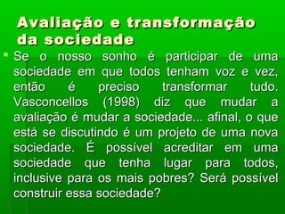 Avaliação e transformação
  da sociedade
 Se o nosso sonho é participar de uma
  sociedade em que todos tenham voz e vez,
  então     é    preciso    transformar     tudo.
  Vasconcellos (1998) diz que mudar a
  avaliação é mudar a sociedade... afinal, o que
  está se discutindo é um projeto de uma nova
  sociedade. É possível acreditar em uma
  sociedade que tenha lugar para todos,
  inclusive para os mais pobres? Será possível
  construir essa sociedade?
 