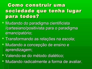 Como construir uma
 sociedade que tenha lugar
 para todos?
 Mudando do paradigma cientificista
  /cartesiano/positivista para o paradigma
  emancipatório;
 Transformando as relações na escola;
 Mudando a concepção de ensino e
  aprendizagem;
 Valendo-se do método dialético;
 Mudando radicalmente a forma de avaliar.
 