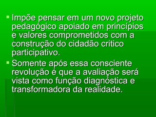  Impõe pensar em um novo projeto
  pedagógico apoiado em princípios
  e valores comprometidos com a
  construção do cidadão critico
  participativo.
 Somente após essa consciente
  revolução é que a avaliação será
  vista como função diagnóstica e
  transformadora da realidade.
 