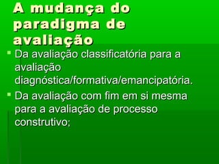 A mudança do
 paradigma de
 avaliação
 Da avaliação classificatória para a
  avaliação
  diagnóstica/formativa/emancipatória.
 Da avaliação com fim em si mesma
  para a avaliação de processo
  construtivo;
 