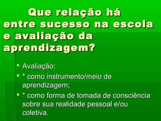 Que relação há
entre sucesso na escola
e avaliação da
aprendizagem?
  Avaliação:
  * como instrumento/meio de
   aprendizagem;
  * como forma de tomada de consciência
   sobre sua realidade pessoal e/ou
   coletiva.
 
