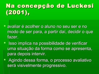 Na concepção de Luckesi
 (2001),

 avaliar é acolher o aluno no seu ser e no
  modo de ser para, a partir daí, decidir o que
  fazer.
 Isso implica na possibilidade de verificar
  uma situação da forma como se apresenta,
  para depois intervir.
 Agindo dessa forma, o processo avaliativo
  será visivelmente progressivo.
 