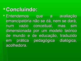  Concluindo:
 Entendemos      que    a    avaliação
  emancipatória não se dá, nem se dará,
  num vazio conceitual, mas sim
  dimensionada por um modelo teórico
  de mundo e de educação, traduzido
  em prática pedagógica dialógica,
  acolhedora.
 