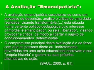 A Avalia ção "Emancipat ória":
 A avaliação emancipatória caracteriza-se como um
  processo de descrição, análise e crítica de uma dada
  realidade, visando transformá-la.(...) está situada
  numa vertente político-pedagógica cujo interesse
  primordial é emancipador, ou seja, libertador, visando
  provocar a crítica, de modo a libertar o sujeito de
  condicionamentos deterministas.
 O compromisso principal desta avaliação é o de fazer
  com que as pessoas direta ou indiretamente
  envolvidas em uma ação educacional escrevam a sua
  "própria história" e gerem as suas próprias
  alternativas de ação.
                         (SAUL, 2000, p. 61).
 