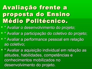 Avaliação frente a
 proposta do Ensino
 Médio Politécnico.
 * Avaliar o desenvolvimento do projeto;
 * Avaliar a participação do coletivo do projeto;
 * Avaliar a performance pessoal em relação
  ao coletivo;
 * Avaliar a aquisição individual em relação as
  atitudes, habilidades, competências e
  conhecimentos mobilizados no
  desenvolvimento do projeto.
 