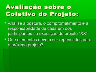 Avaliação sobre o
Coletivo do Projeto:
 Analise a postura, o comprometimento e a
  responsabilidade de cada um dos
  participantes na execução do projeto “XX”.
 Que elementos devem ser repensados para
  o próximo projeto?
 