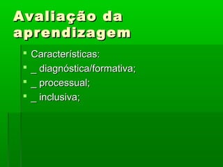 Avaliação da
aprendizagem
   Características:
   _ diagnóstica/formativa;
   _ processual;
   _ inclusiva;
 