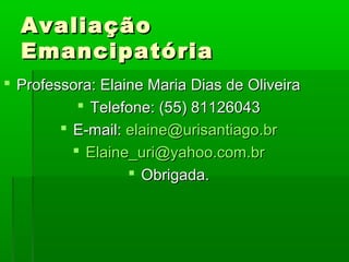 Avaliação
  Emancipatória
 Professora: Elaine Maria Dias de Oliveira
            Telefone: (55) 81126043
         E-mail: elaine@urisantiago.br
           Elaine_uri@yahoo.com.br
                   Obrigada.
 